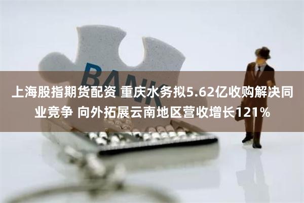 上海股指期货配资 重庆水务拟5.62亿收购解决同业竞争 向外拓展云南地区营收增长121%