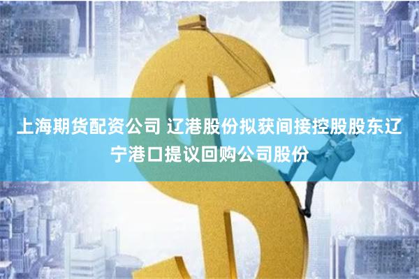 上海期货配资公司 辽港股份拟获间接控股股东辽宁港口提议回购公司股份