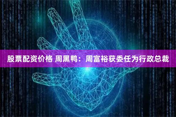 股票配资价格 周黑鸭：周富裕获委任为行政总裁