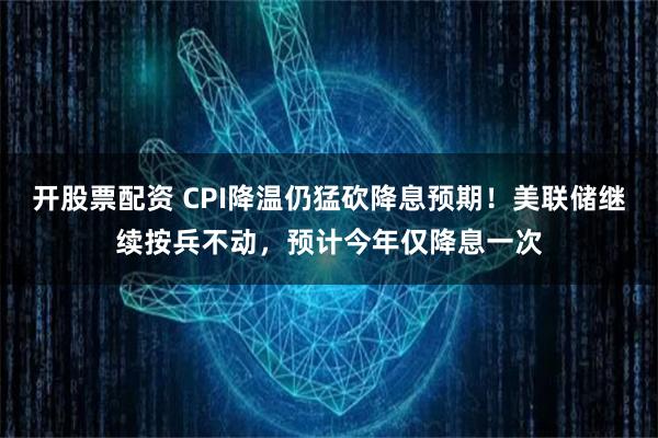 开股票配资 CPI降温仍猛砍降息预期！美联储继续按兵不动，预计今年仅降息一次