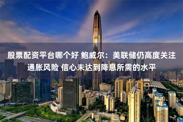 股票配资平台哪个好 鲍威尔：美联储仍高度关注通胀风险 信心未达到降息所需的水平