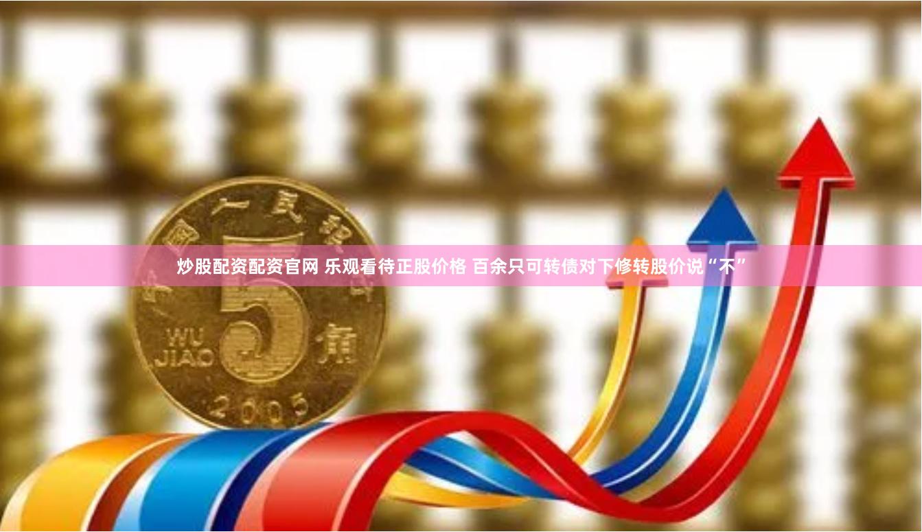 炒股配资配资官网 乐观看待正股价格 百余只可转债对下修转股价说“不”