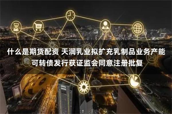 什么是期货配资 天润乳业拟扩充乳制品业务产能 可转债发行获证监会同意注册批复