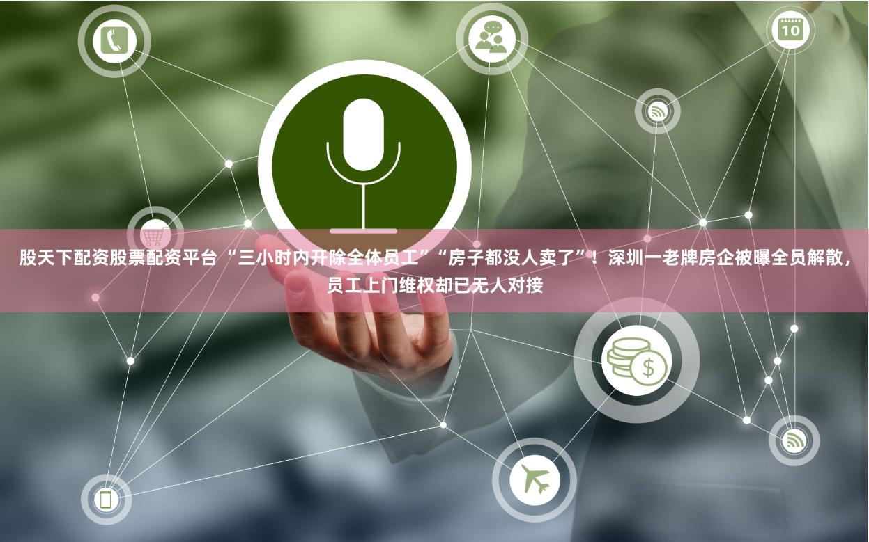 股天下配资股票配资平台 “三小时内开除全体员工”“房子都没人卖了”！深圳一老牌房企被曝全员解散，员工上门维权却已无人对接