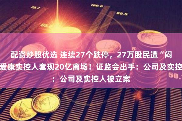 配资炒股优选 连续27个跌停，27万股民遭“闷杀”，ST爱康实控人套现20亿离场！证监会出手：公司及实控人被立案