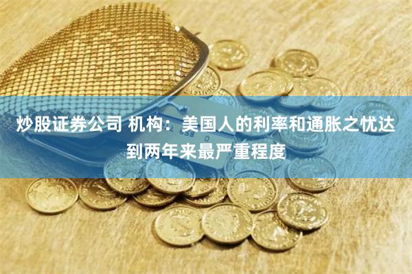 炒股证券公司 机构:美国人的利率和通胀之忧达到两年来最严重程度