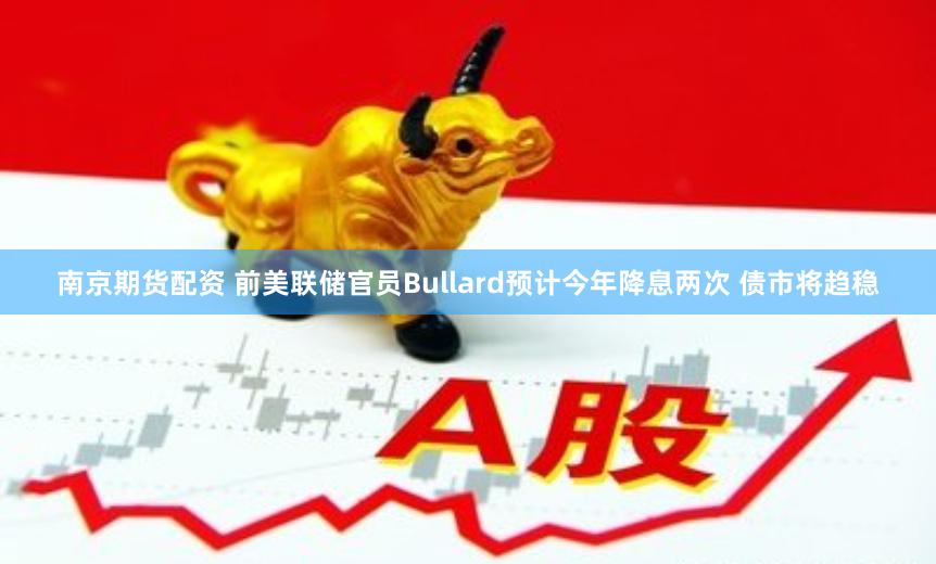 南京期货配资 前美联储官员Bullard预计今年降息两次 债市将趋稳
