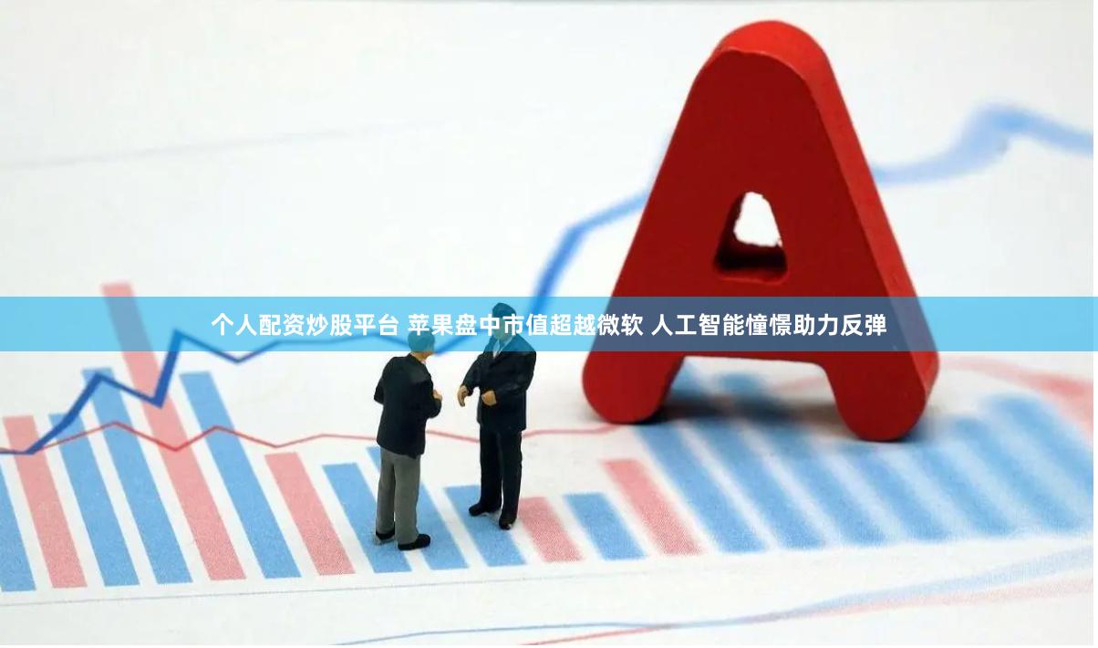 个人配资炒股平台 苹果盘中市值超越微软 人工智能憧憬助力反弹