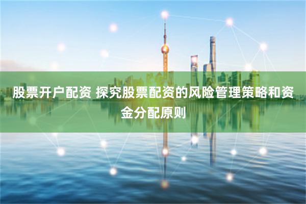 股票开户配资 探究股票配资的风险管理策略和资金分配原则