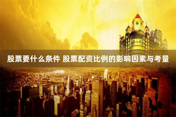 股票要什么条件 股票配资比例的影响因素与考量