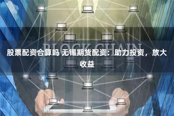 股票配资合算吗 无锡期货配资：助力投资，放大收益
