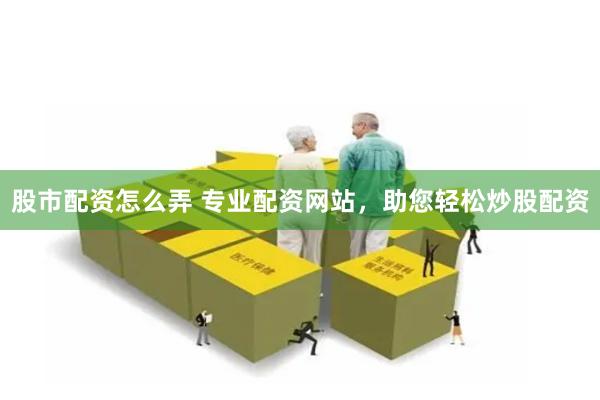 股市配资怎么弄 专业配资网站，助您轻松炒股配资