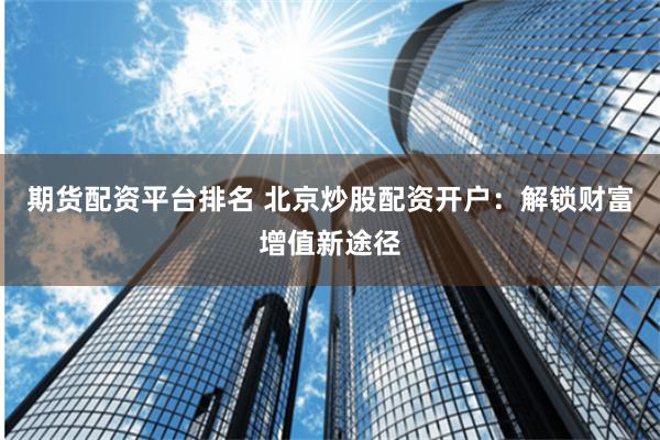 期货配资平台排名 北京炒股配资开户：解锁财富增值新途径