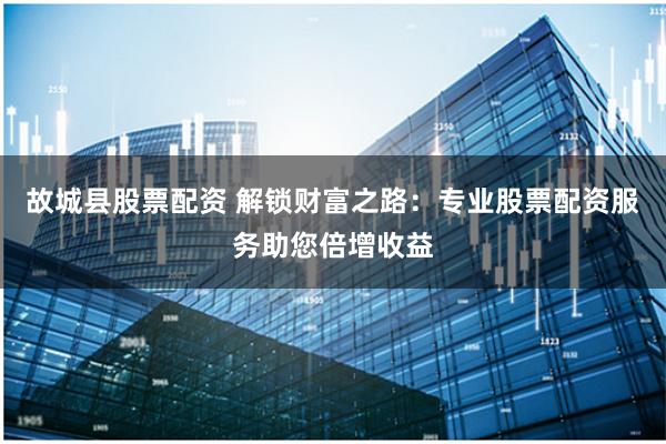 故城县股票配资 解锁财富之路：专业股票配资服务助您倍增收益