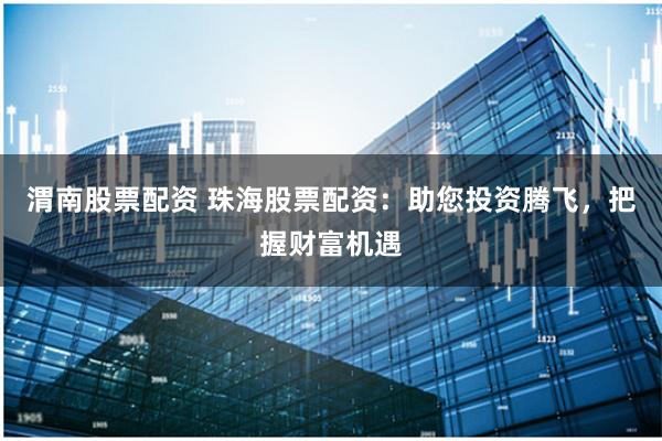 渭南股票配资 珠海股票配资:助您投资腾飞,把握财富机遇
