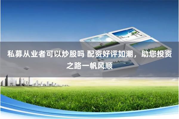 私募从业者可以炒股吗 配资好评如潮,助您投资之路一帆风顺