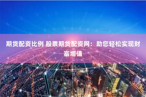 期货配资比例 股票期货配资网:助您轻松实现财富增值