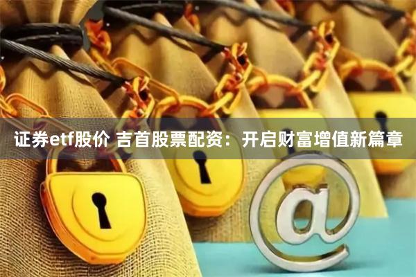 证券etf股价 吉首股票配资:开启财富增值新篇章