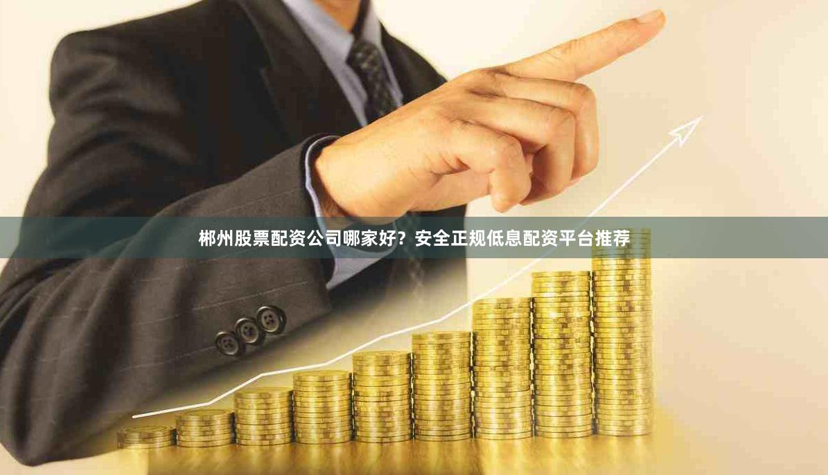 郴州股票配资公司哪家好？安全正规低息配资平台推荐