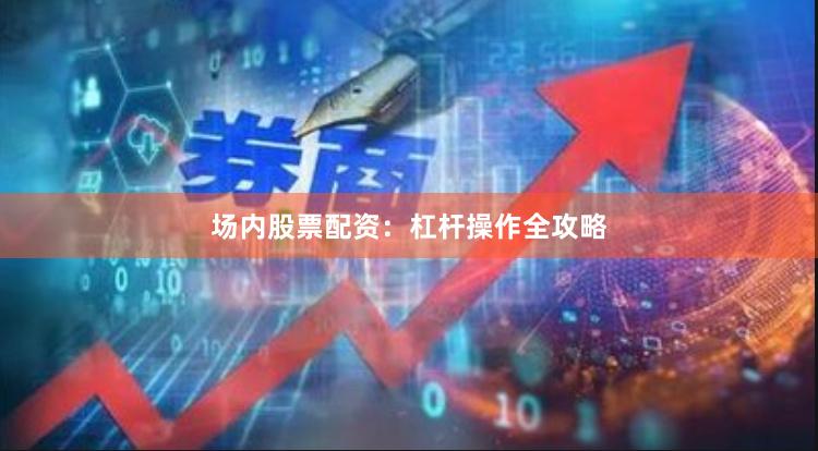 场内股票配资：杠杆操作全攻略